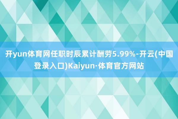 开yun体育网任职时辰累计酬劳5.99%-开云(中国登录入口)Kaiyun·体育官方网站