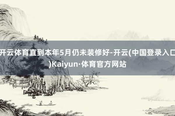 开云体育直到本年5月仍未装修好-开云(中国登录入口)Kaiyun·体育官方网站