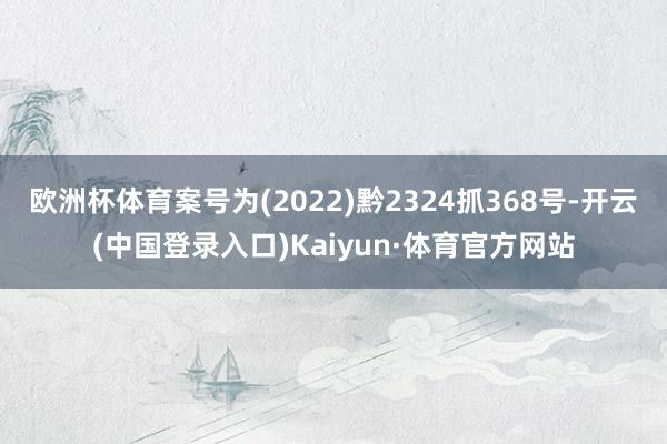 欧洲杯体育案号为(2022)黔2324抓368号-开云(中国登录入口)Kaiyun·体育官方网站