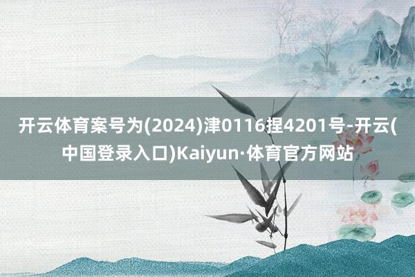 开云体育案号为(2024)津0116捏4201号-开云(中国登录入口)Kaiyun·体育官方网站