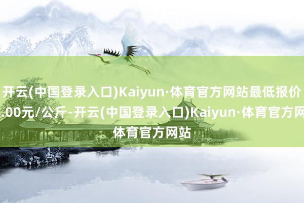 开云(中国登录入口)Kaiyun·体育官方网站最低报价11.00元/公斤-开云(中国登录入口)Kaiyun·体育官方网站