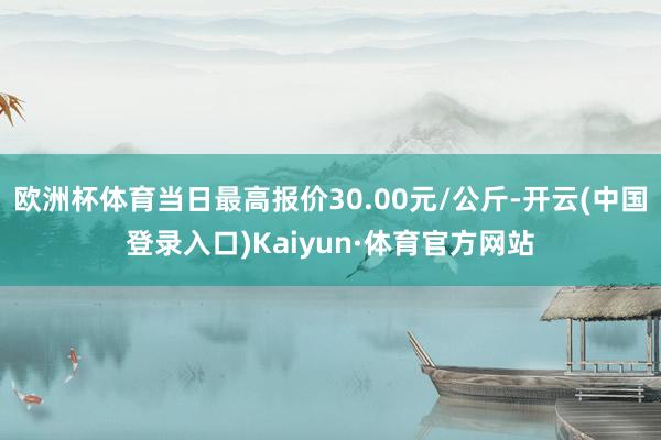 欧洲杯体育当日最高报价30.00元/公斤-开云(中国登录入口)Kaiyun·体育官方网站