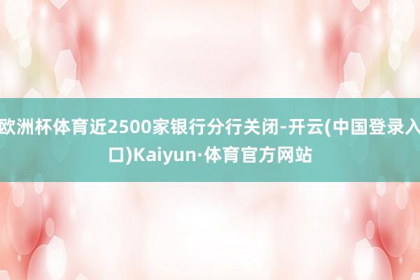 欧洲杯体育近2500家银行分行关闭-开云(中国登录入口)Kaiyun·体育官方网站