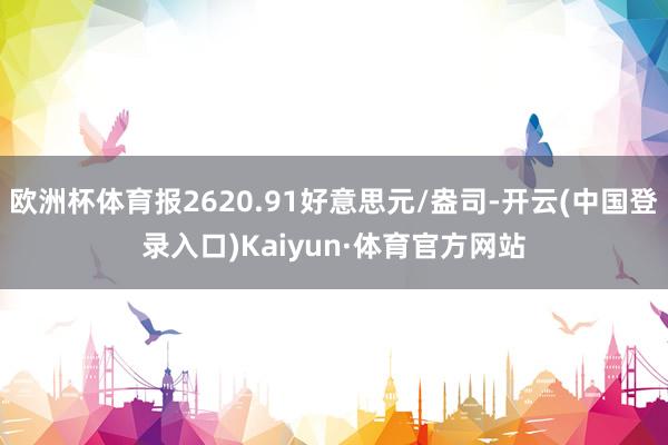 欧洲杯体育报2620.91好意思元/盎司-开云(中国登录入口)Kaiyun·体育官方网站