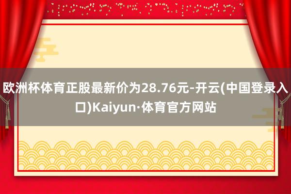 欧洲杯体育正股最新价为28.76元-开云(中国登录入口)Kaiyun·体育官方网站