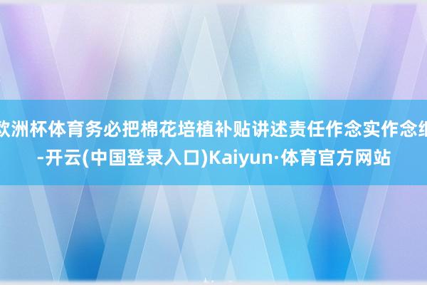 欧洲杯体育务必把棉花培植补贴讲述责任作念实作念细-开云(中国登录入口)Kaiyun·体育官方网站