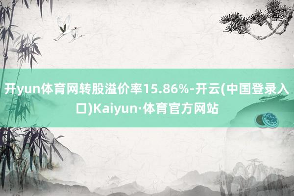 开yun体育网转股溢价率15.86%-开云(中国登录入口)Kaiyun·体育官方网站