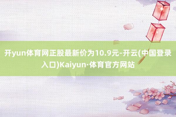 开yun体育网正股最新价为10.9元-开云(中国登录入口)Kaiyun·体育官方网站