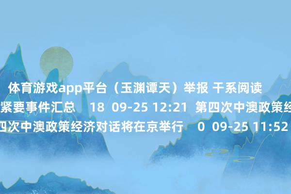 体育游戏app平台（玉渊谭天）举报 干系阅读       午间紧要事件汇总午间紧要事件汇总    18  09-25 12:21  第四次中澳政策经济对话将在京举行第四次中澳政策经济对话将在京举行    0  09-25 11:52  亚太主要股市收盘涨跌互现亚太主要股市收盘涨跌互现    16  09-06 15:22  黑石集团痛快斥资240亿澳元收购澳大利亚数据中心运营商AirTrunk黑石