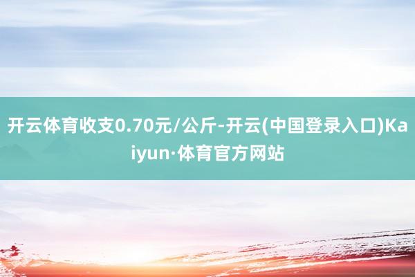 开云体育收支0.70元/公斤-开云(中国登录入口)Kaiyun·体育官方网站