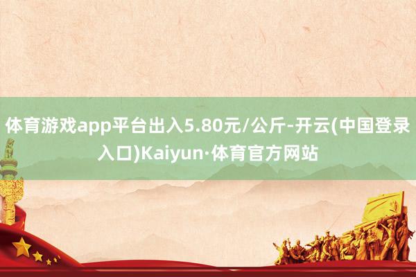 体育游戏app平台出入5.80元/公斤-开云(中国登录入口)Kaiyun·体育官方网站