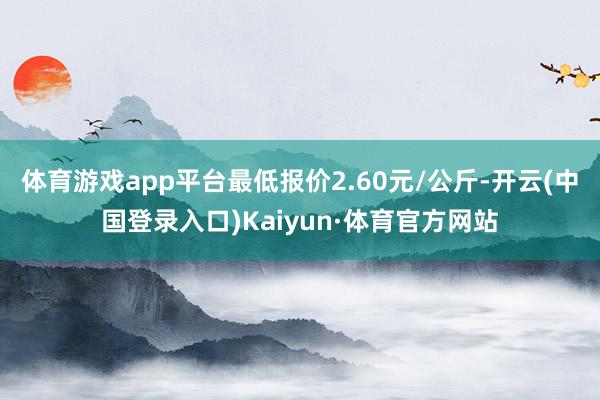 体育游戏app平台最低报价2.60元/公斤-开云(中国登录入口)Kaiyun·体育官方网站