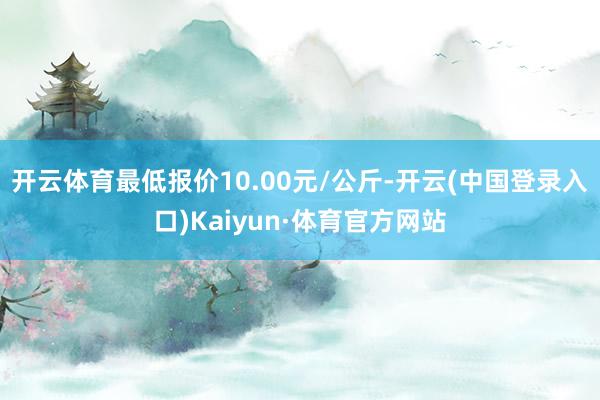 开云体育最低报价10.00元/公斤-开云(中国登录入口)Kaiyun·体育官方网站