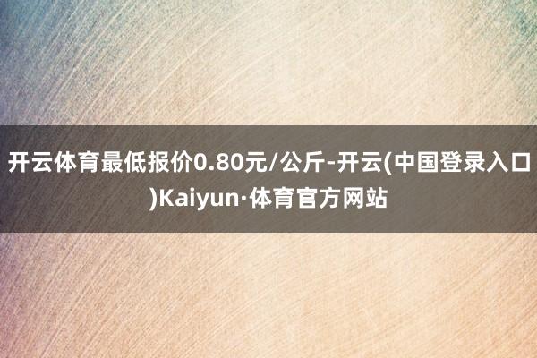 开云体育最低报价0.80元/公斤-开云(中国登录入口)Kaiyun·体育官方网站