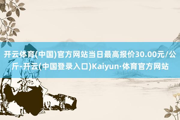 开云体育(中国)官方网站当日最高报价30.00元/公斤-开云(中国登录入口)Kaiyun·体育官方网站