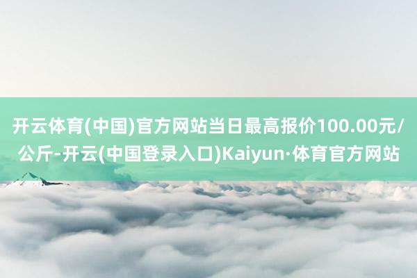 开云体育(中国)官方网站当日最高报价100.00元/公斤-开云(中国登录入口)Kaiyun·体育官方网站