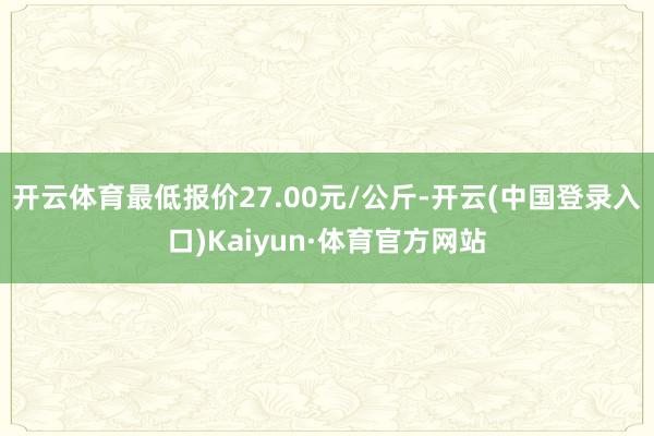 开云体育最低报价27.00元/公斤-开云(中国登录入口)Kaiyun·体育官方网站