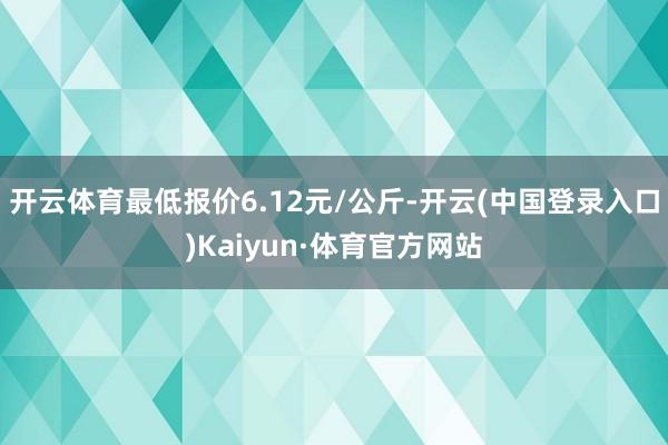 开云体育最低报价6.12元/公斤-开云(中国登录入口)Kaiyun·体育官方网站