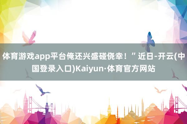 体育游戏app平台俺还兴盛碰侥幸！”近日-开云(中国登录入口)Kaiyun·体育官方网站