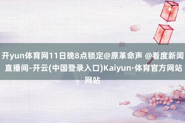 开yun体育网11日晚8点锁定@原革命声 @看度新闻 直播间-开云(中国登录入口)Kaiyun·体育官方网站