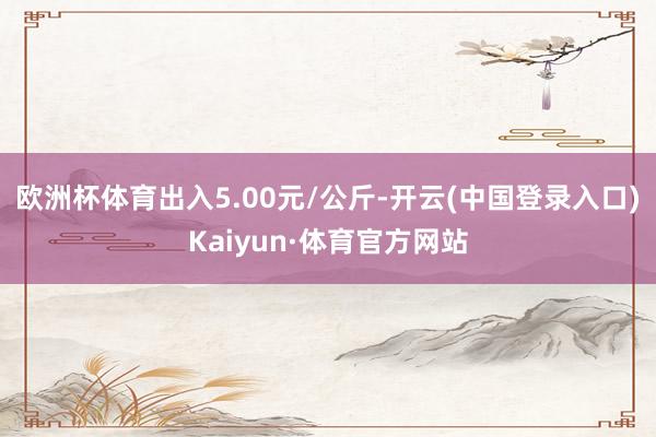 欧洲杯体育出入5.00元/公斤-开云(中国登录入口)Kaiyun·体育官方网站