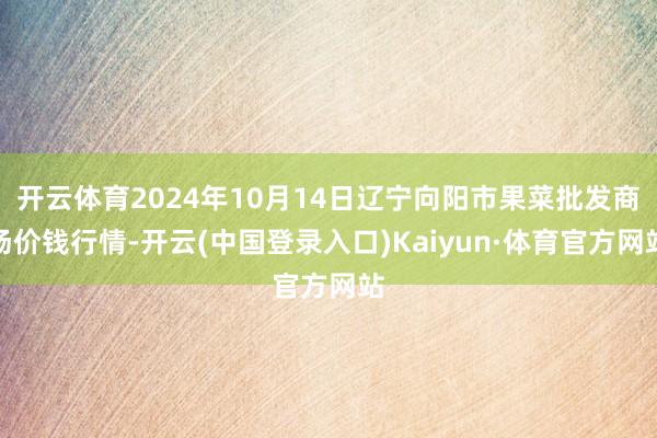 开云体育2024年10月14日辽宁向阳市果菜批发商场价钱行情-开云(中国登录入口)Kaiyun·体育官方网站