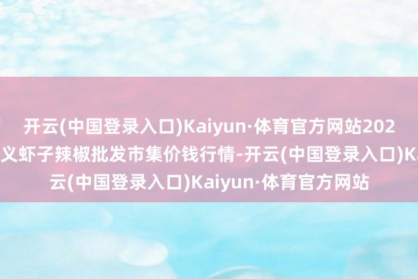 开云(中国登录入口)Kaiyun·体育官方网站2024年10月14日贵州遵义虾子辣椒批发市集价钱行情-开云(中国登录入口)Kaiyun·体育官方网站