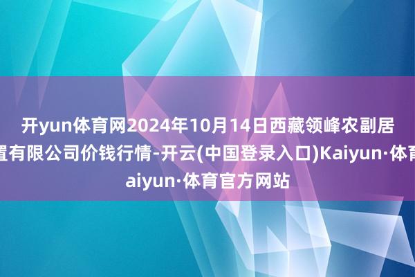 开yun体育网2024年10月14日西藏领峰农副居品成见处置有限公司价钱行情-开云(中国登录入口)Kaiyun·体育官方网站