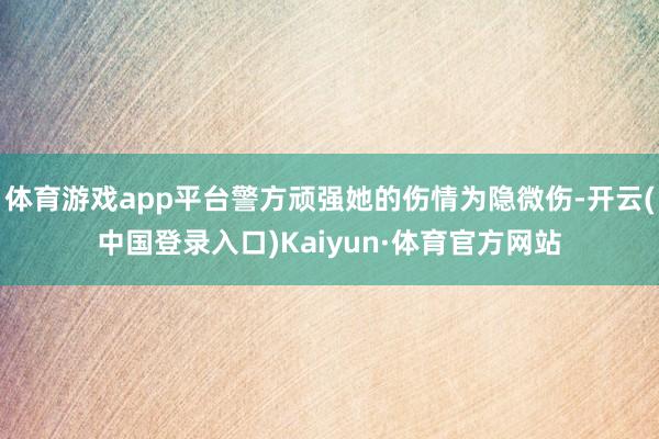 体育游戏app平台警方顽强她的伤情为隐微伤-开云(中国登录入口)Kaiyun·体育官方网站