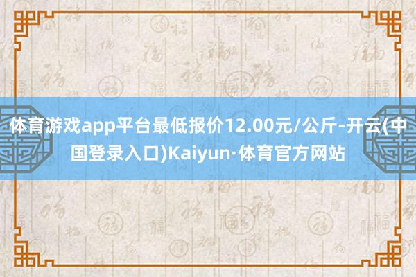 体育游戏app平台最低报价12.00元/公斤-开云(中国登录入口)Kaiyun·体育官方网站