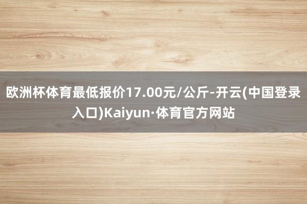 欧洲杯体育最低报价17.00元/公斤-开云(中国登录入口)Kaiyun·体育官方网站