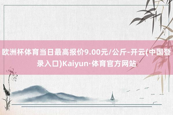 欧洲杯体育当日最高报价9.00元/公斤-开云(中国登录入口)Kaiyun·体育官方网站