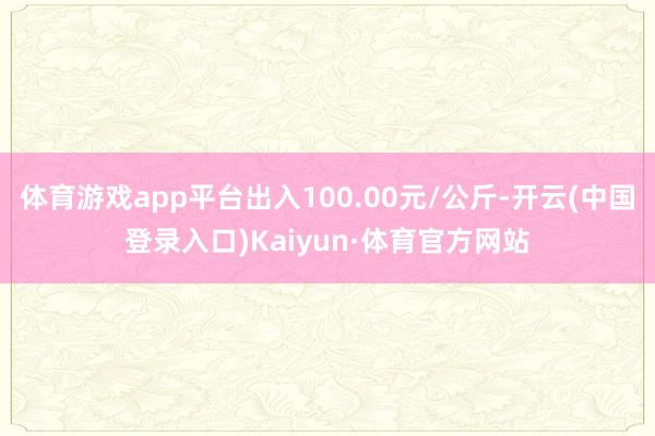 体育游戏app平台出入100.00元/公斤-开云(中国登录入口)Kaiyun·体育官方网站