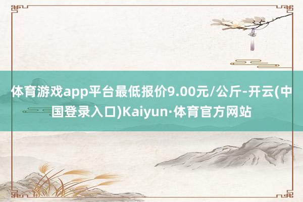 体育游戏app平台最低报价9.00元/公斤-开云(中国登录入口)Kaiyun·体育官方网站