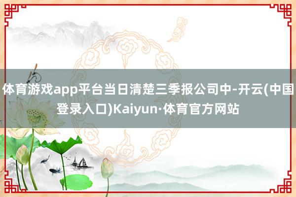 体育游戏app平台当日清楚三季报公司中-开云(中国登录入口)Kaiyun·体育官方网站