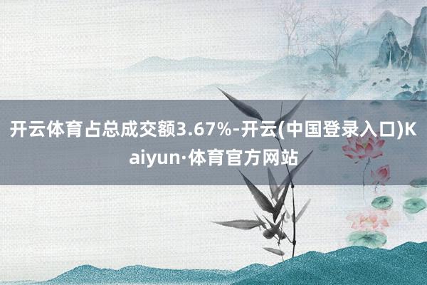 开云体育占总成交额3.67%-开云(中国登录入口)Kaiyun·体育官方网站